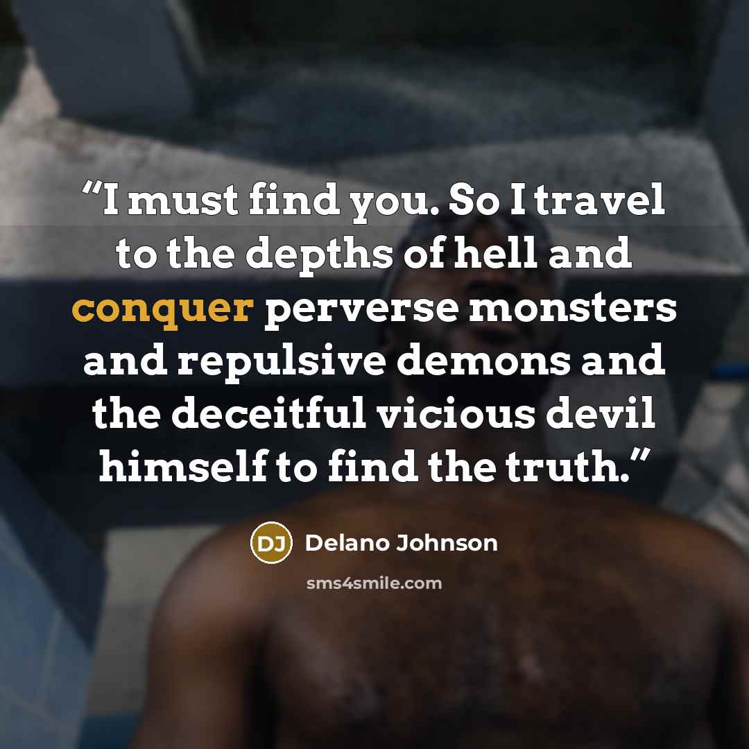 “I must find you. So I travel to the depths of hell and conquer perverse monsters and repulsive demons and the deceitful vicious devil himself to find the truth.” quote by Delano Johnson