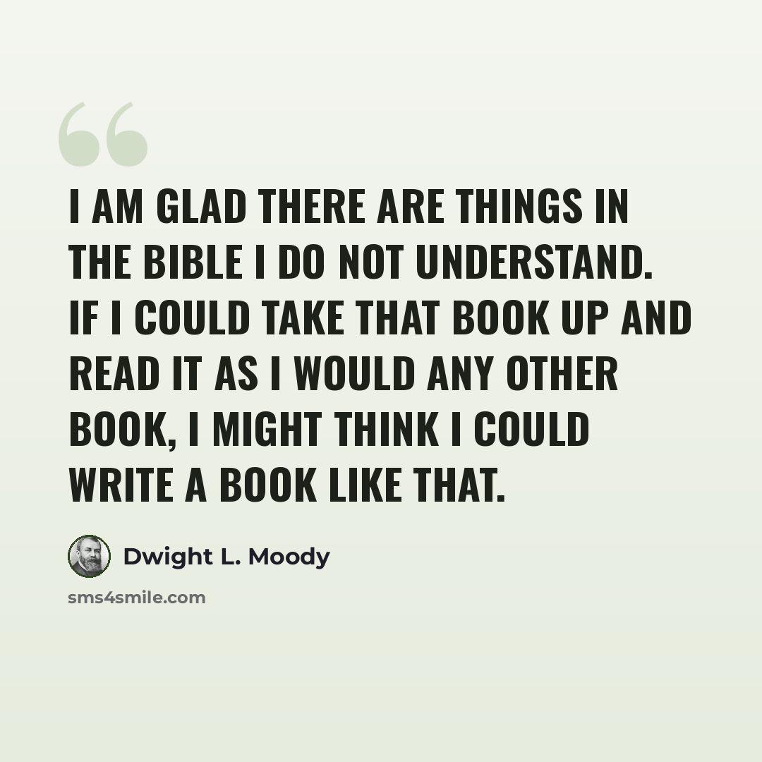 “I am glad there are things in the Bible I do not understand. If I could take that book up and read it as I would any other book, I might think I could write a book like that.” quote by Dwight L. Moody