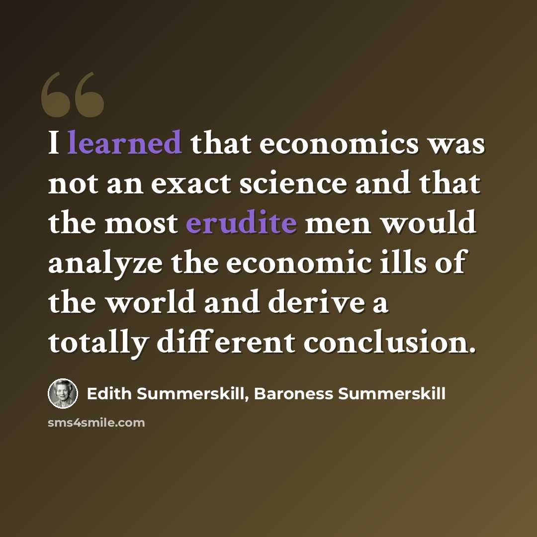 “I learned that economics was not an exact science and that the most erudite men would analyze the economic ills of the world and derive a totally different conclusion.” quote by Edith Summerskill, Baroness Summerskill