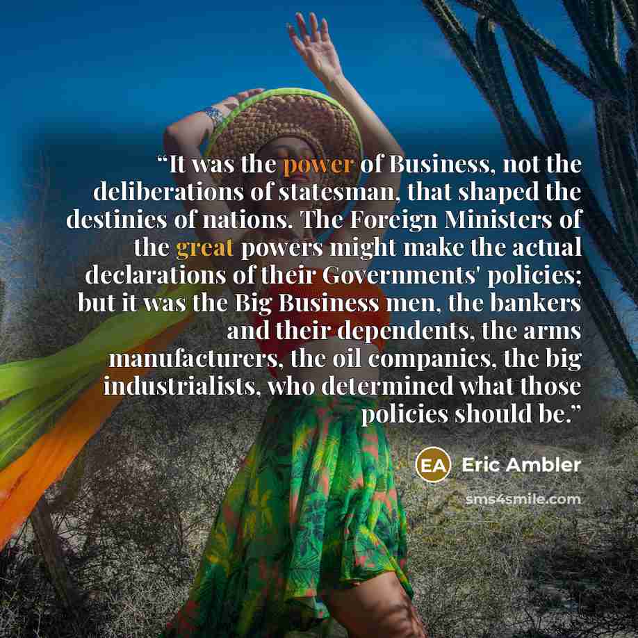 “It was the power of Business, not the deliberations of statesman, that shaped the destinies of nations. The Foreign Ministers of the great powers might make the actual declarations of their Governments' policies; but it was the Big Business men, the bankers and their dependents, the arms…” quote by Eric Ambler