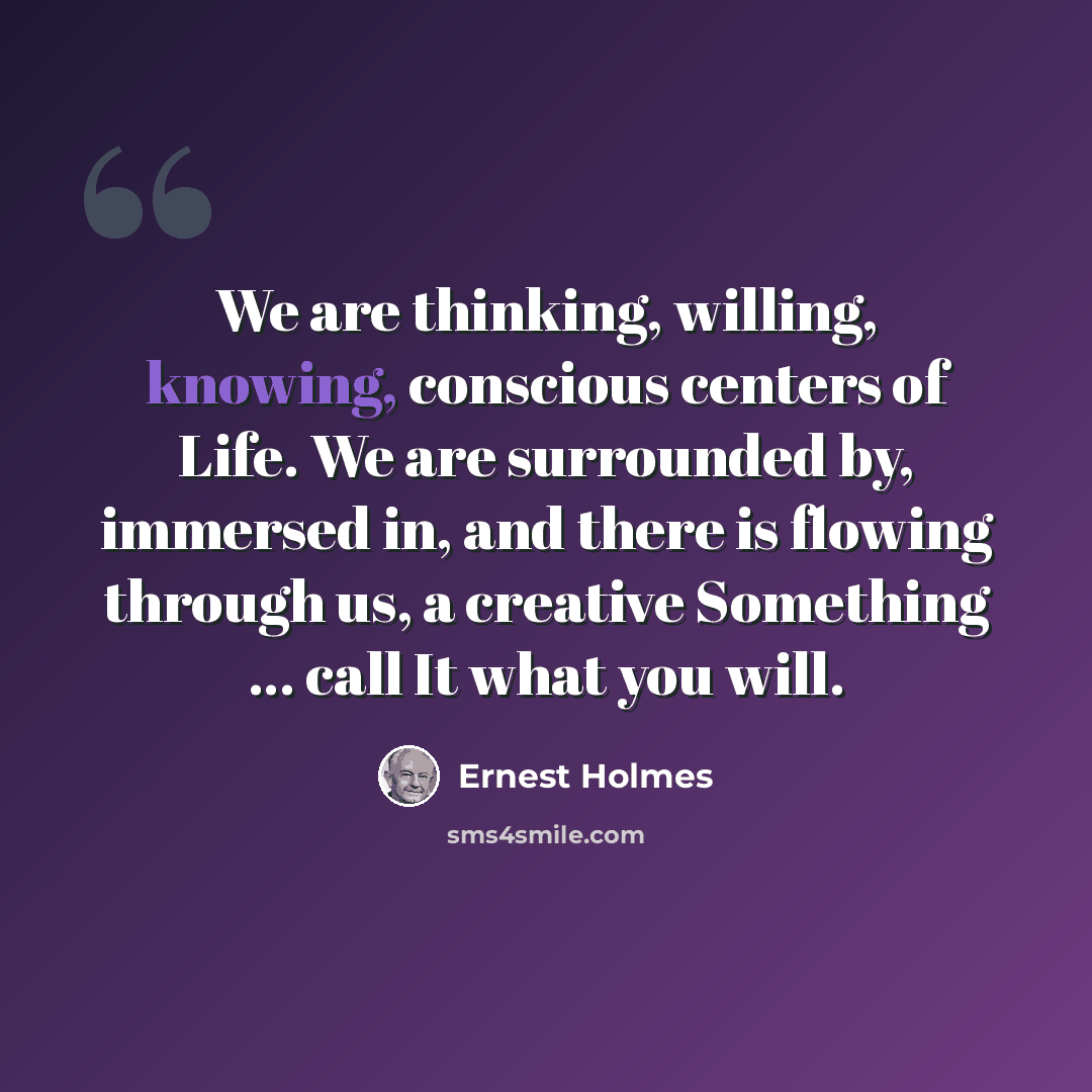 “We are thinking, willing, knowing, conscious centers of Life. We are surrounded by, immersed in, and there is flowing through us, a creative Something ... call It what you will.” quote by Ernest Holmes