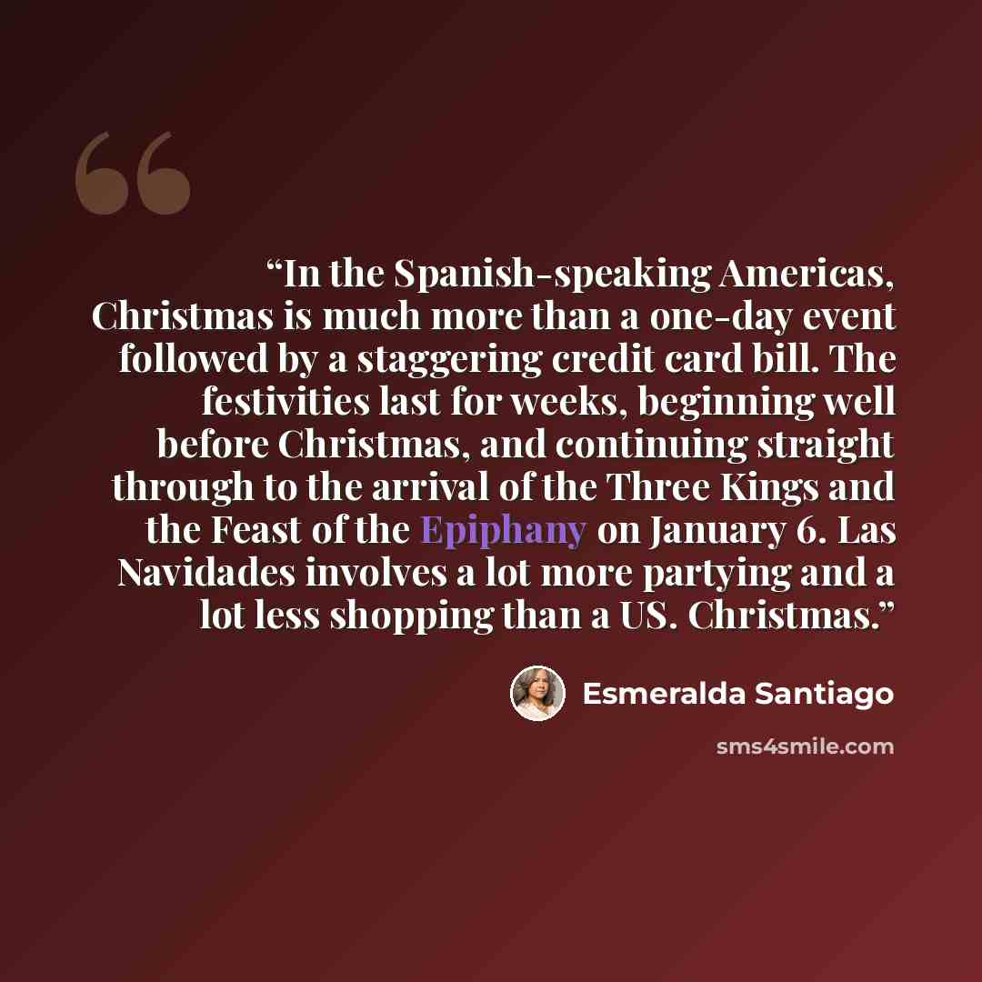 “In the Spanish-speaking Americas, Christmas is much more than a one-day event followed by a staggering credit card bill. The festivities last for weeks, beginning well before Christmas, and continuing straight through to the arrival of the Three Kings and the Feast of the Epiphany on January 6…” quote by Esmeralda Santiago