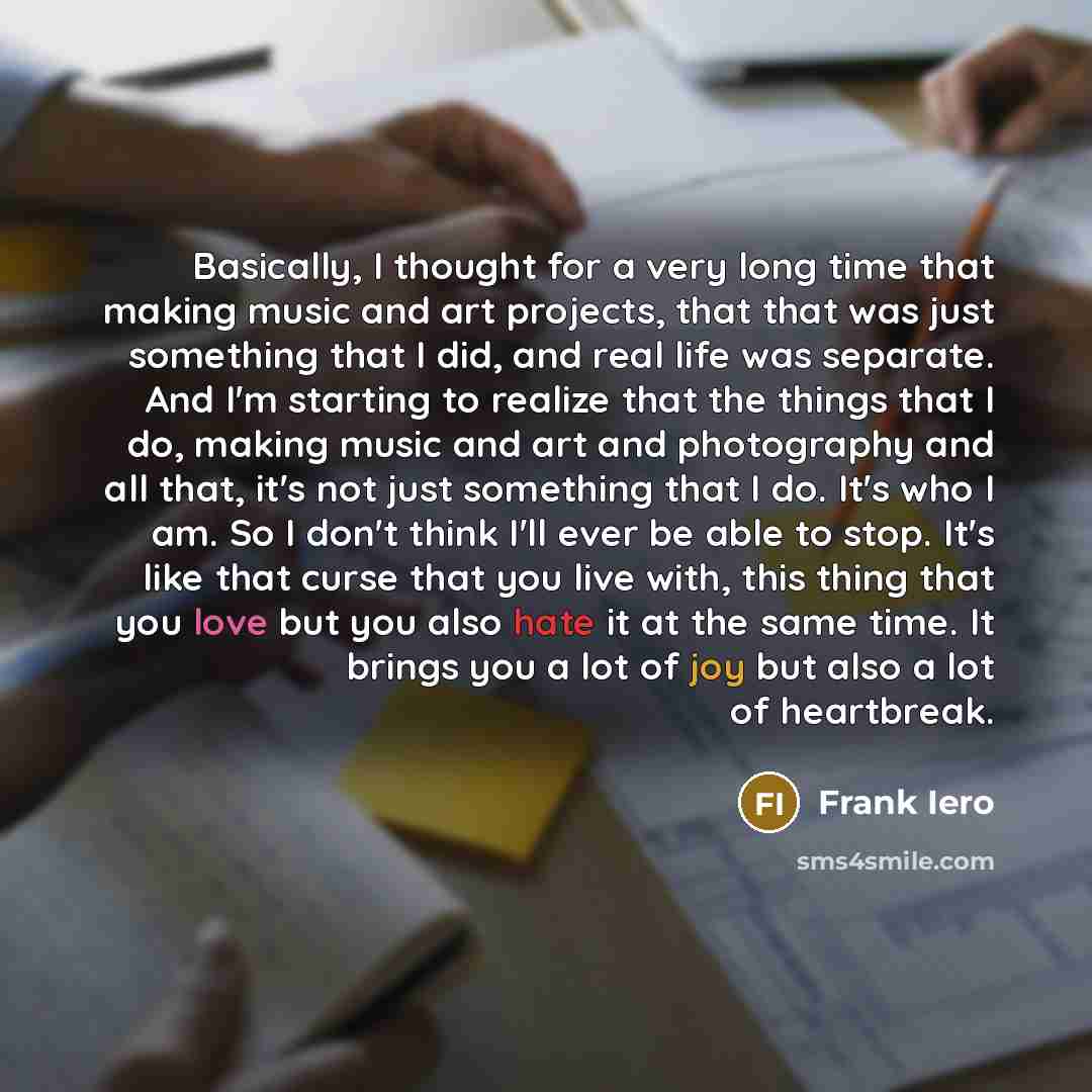 “Basically, I thought for a very long time that making music and art projects, that that was just something that I did, and real life was separate. And I'm starting to realize that the things that I do, making music and art and photography and all that, it's not just something that I do. It's who I…” quote by Frank Iero