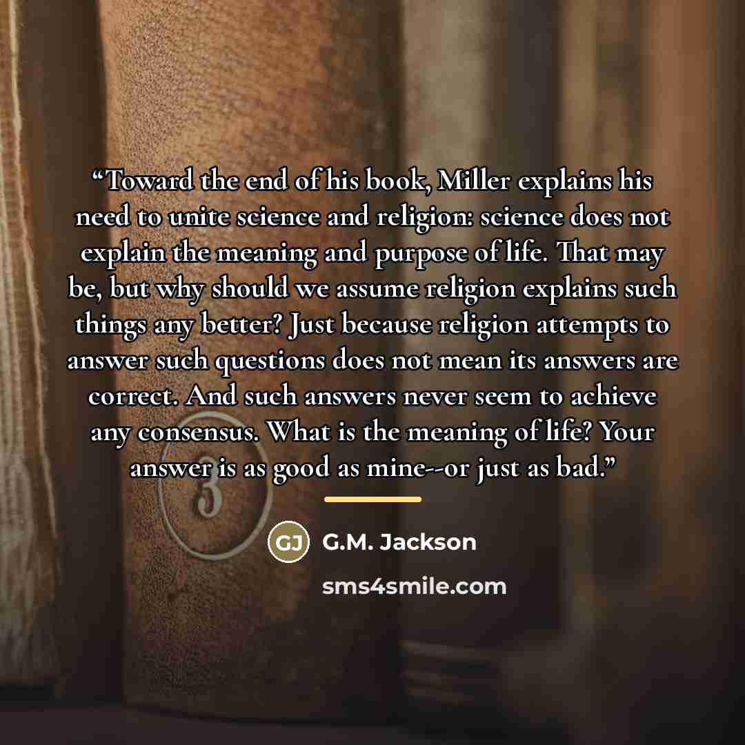 “Toward the end of his book, Miller explains his need to unite science and religion: science does not explain the meaning and purpose of life. That may be, but why should we assume religion explains such things any better? Just because religion attempts to answer such questions does not mean its…” quote by G.M. Jackson