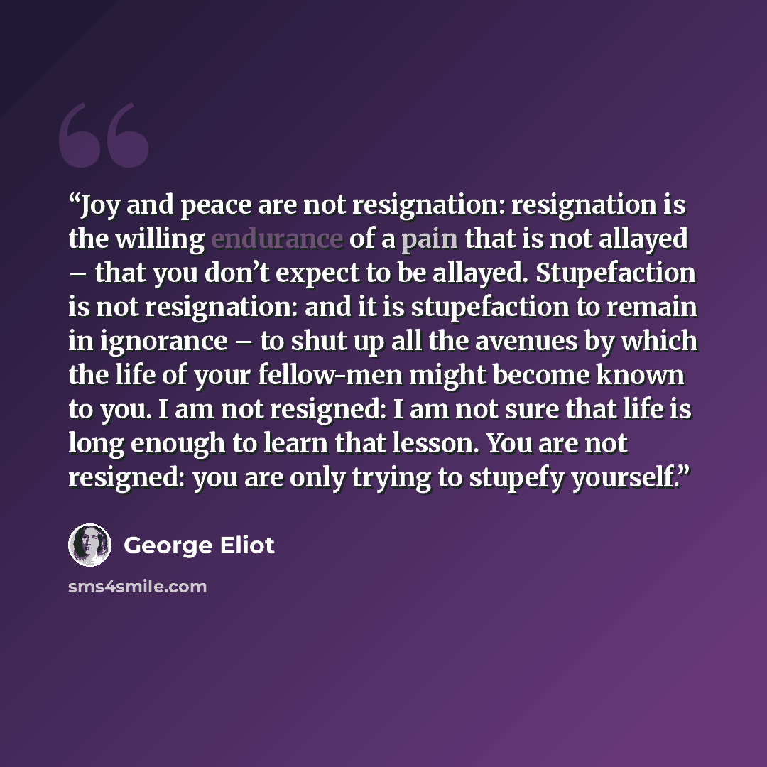 “Joy and peace are not resignation: resignation is the willing endurance of a pain that is not allayed – that you don’t expect to be allayed. Stupefaction is not resignation: and it is stupefaction to remain in ignorance – to shut up all the avenues by which the life of your fellow-men might become…” quote by George Eliot