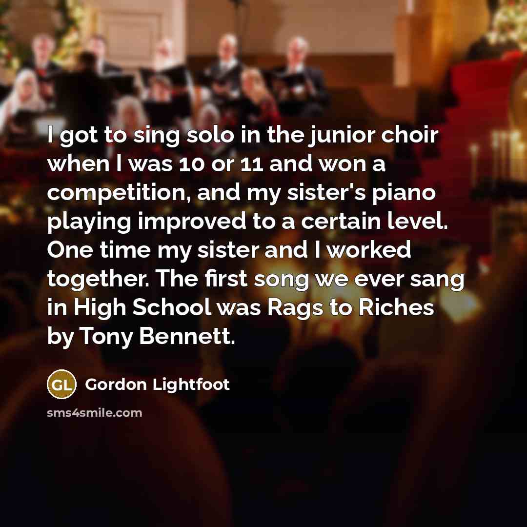 “I got to sing solo in the junior choir when I was 10 or 11 and won a competition, and my sister's piano playing improved to a certain level. One time my sister and I worked together. The first song we ever sang in High School was Rags to Riches by Tony Bennett.” quote by Gordon Lightfoot