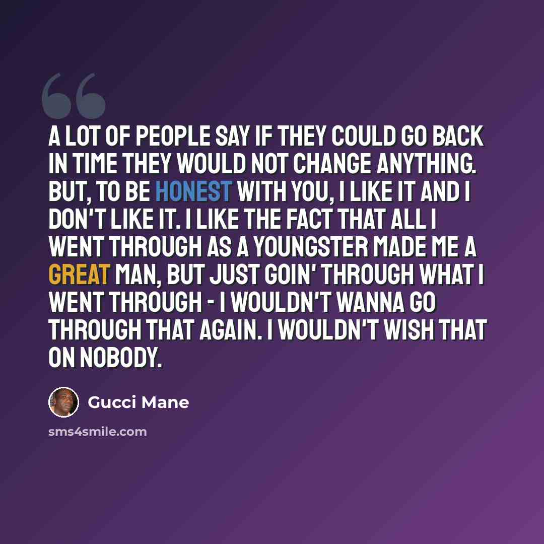 “A lot of people say if they could go back in time they would not change anything. But, to be honest with you, I like it and I don't like it. I like the fact that all I went through as a youngster made me a great man, but just goin' through what I went through - I wouldn't wanna go through that…” quote by Gucci Mane
