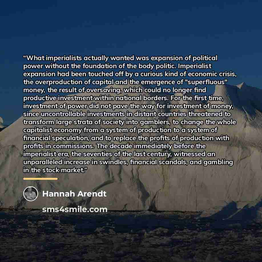 “What imperialists actually wanted was expansion of political power without the foundation of the body politic. Imperialist expansion had been touched off by a curious kind of economic crisis, the overproduction of capital and the emergence of "superfluous" money, the result of oversaving, which…” quote by Hannah Arendt