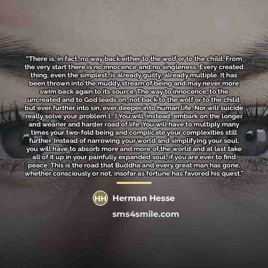 “There is, in fact, no way back either to the wolf or to the child. From the very start there is no innocence and no singleness. Every created thing, even the simplest, is already guilty, already multiple. It has been thrown into the muddy stream of being and may never more swim back again to its…” quote by Herman Hesse