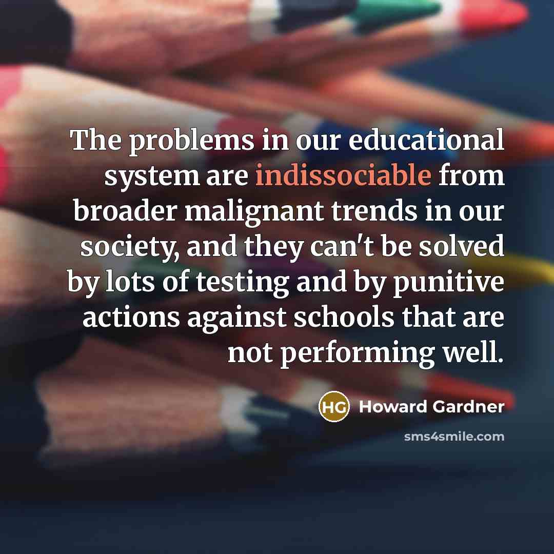 “The problems in our educational system are indissociable from broader malignant trends in our society, and they can't be solved by lots of testing and by punitive actions against schools that are not performing well.” quote by Howard Gardner