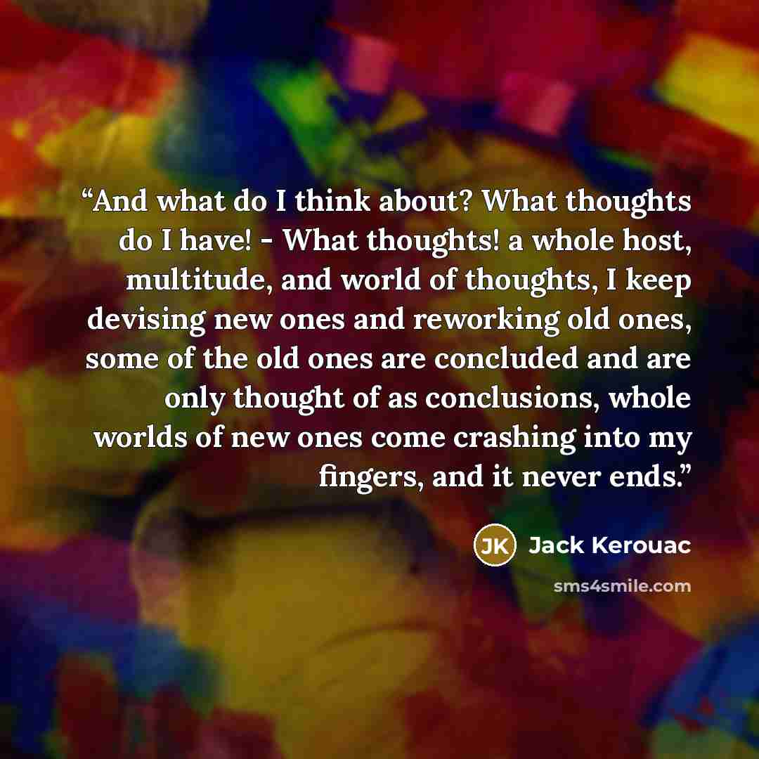 “And what do I think about? What thoughts do I have! - What thoughts! a whole host, multitude, and world of thoughts, I keep devising new ones and reworking old ones, some of the old ones are concluded and are only thought of as conclusions, whole worlds of new ones come crashing into my fingers…” quote by Jack Kerouac
