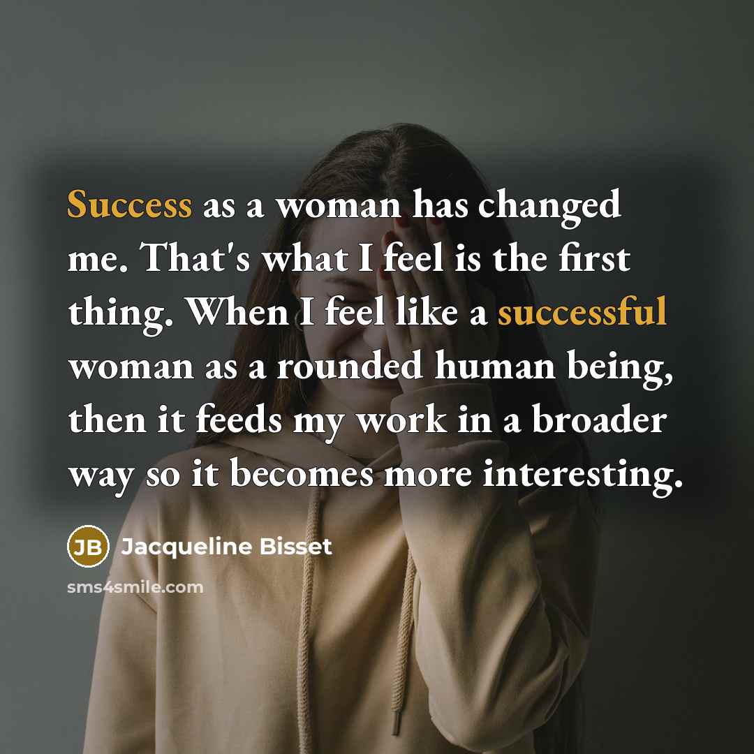 “Success as a woman has changed me. That's what I feel is the first thing. When I feel like a successful woman as a rounded human being, then it feeds my work in a broader way so it becomes more interesting.” quote by Jacqueline Bisset