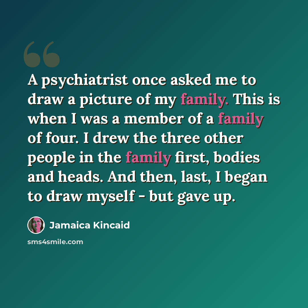 “A psychiatrist once asked me to draw a picture of my family. This is when I was a member of a family of four. I drew the three other people in the family first, bodies and heads. And then, last, I began to draw myself - but gave up.” quote by Jamaica Kincaid