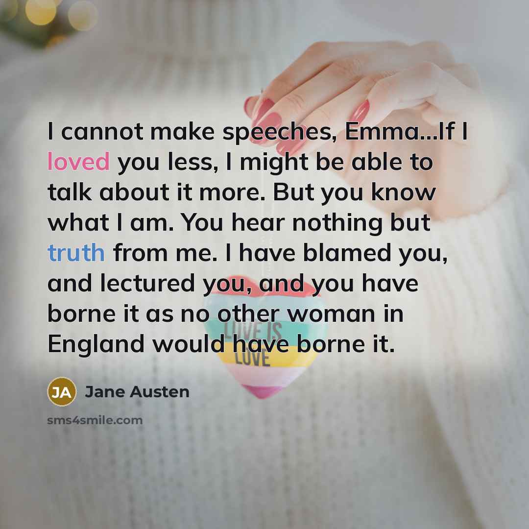 “I cannot make speeches, Emma...If I loved you less, I might be able to talk about it more. But you know what I am. You hear nothing but truth from me. I have blamed you, and lectured you, and you have borne it as no other woman in England would have borne it.” quote by Jane Austen