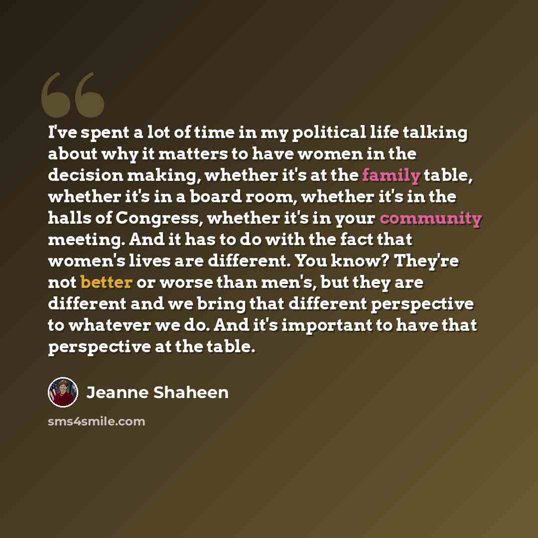 “I've spent a lot of time in my political life talking about why it matters to have women in the decision making, whether it's at the family table, whether it's in a board room, whether it's in the halls of Congress, whether it's in your community meeting. And it has to do with the fact that…” quote by Jeanne Shaheen