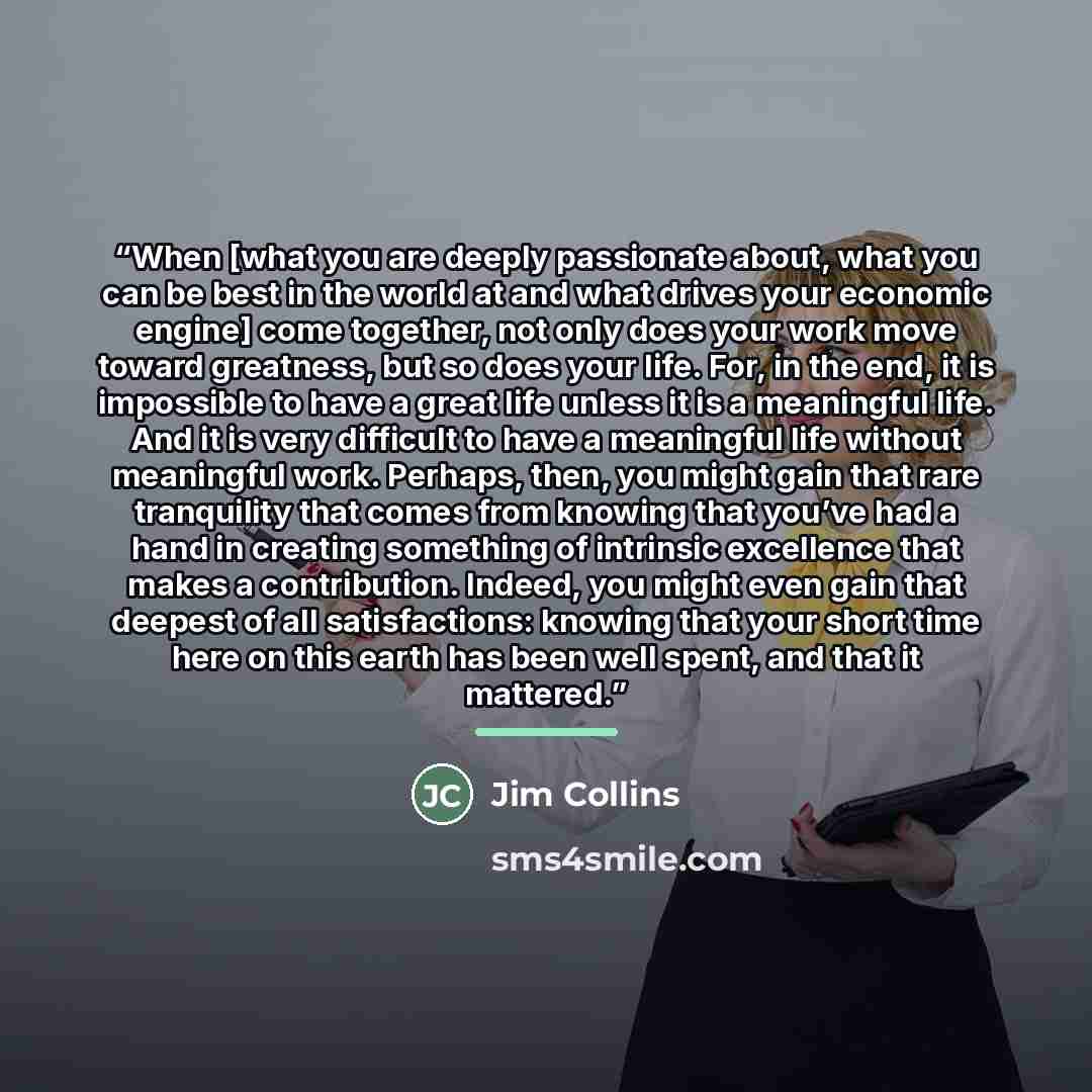 “When [what you are deeply passionate about, what you can be best in the world at and what drives your economic engine] come together, not only does your work move toward greatness, but so does your life. For, in the end, it is impossible to have a great life unless it is a meaningful life. And it…” quote by Jim Collins