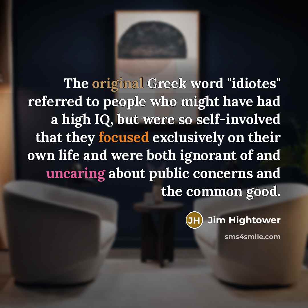 “The original Greek word "idiotes" referred to people who might have had a high IQ, but were so self-involved that they focused exclusively on their own life and were both ignorant of and uncaring about public concerns and the common good.” quote by Jim Hightower
