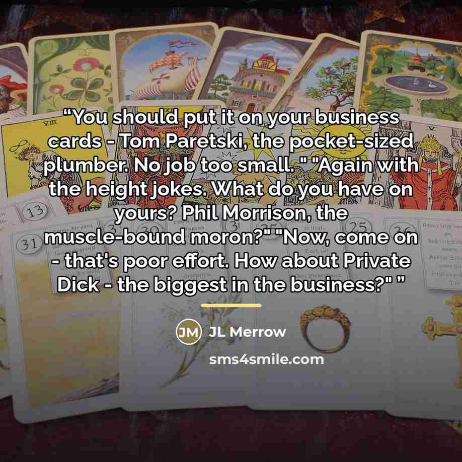 “You should put it on your business cards - Tom Paretski, the pocket-sized plumber. No job too small. " "Again with the height jokes. What do you have on yours? Phil Morrison, the muscle-bound moron?" "Now, come on - that's poor effort. How about Private Dick - the biggest in the business?"” quote by JL Merrow