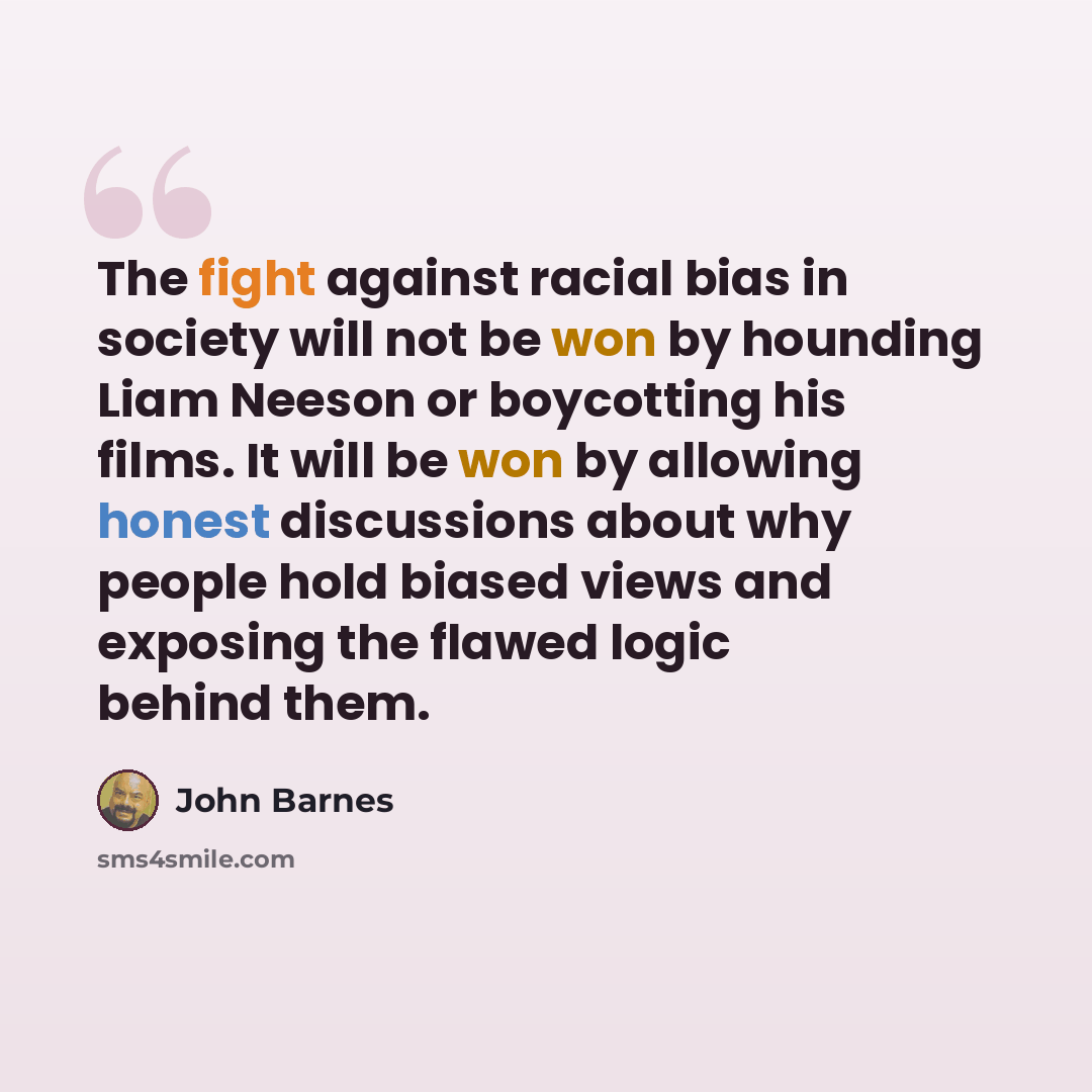 “The fight against racial bias in society will not be won by hounding Liam Neeson or boycotting his films. It will be won by allowing honest discussions about why people hold biased views and exposing the flawed logic behind them.” quote by John Barnes