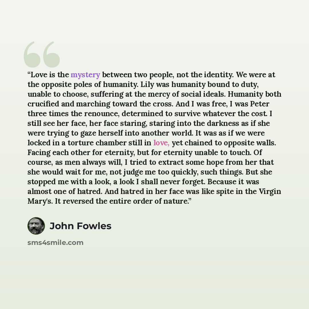 “Love is the mystery between two people, not the identity. We were at the opposite poles of humanity. Lily was humanity bound to duty, unable to choose, suffering at the mercy of social ideals. Humanity both crucified and marching toward the cross. And I was free, I was Peter three times the…” quote by John Fowles