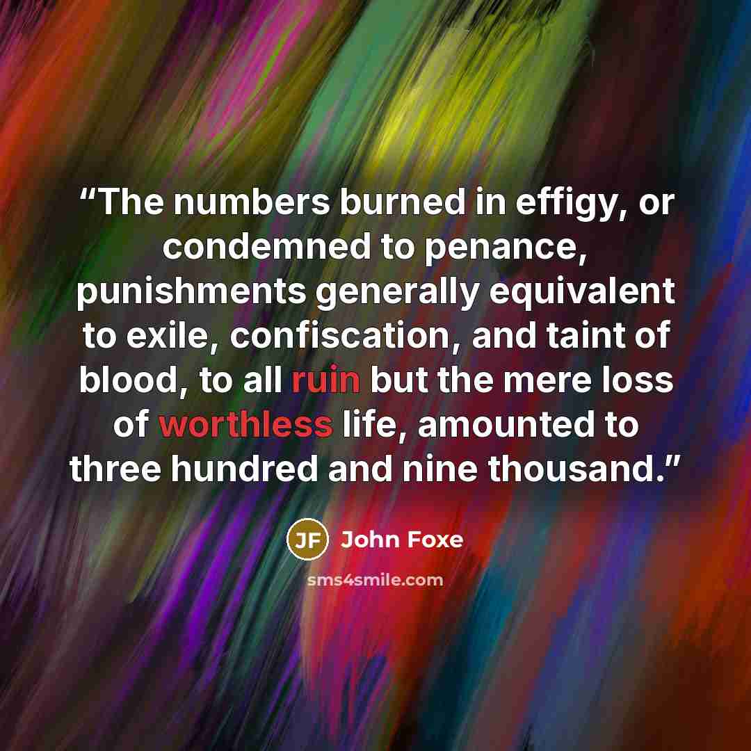 “The numbers burned in effigy, or condemned to penance, punishments generally equivalent to exile, confiscation, and taint of blood, to all ruin but the mere loss of worthless life, amounted to three hundred and nine thousand.” quote by John Foxe