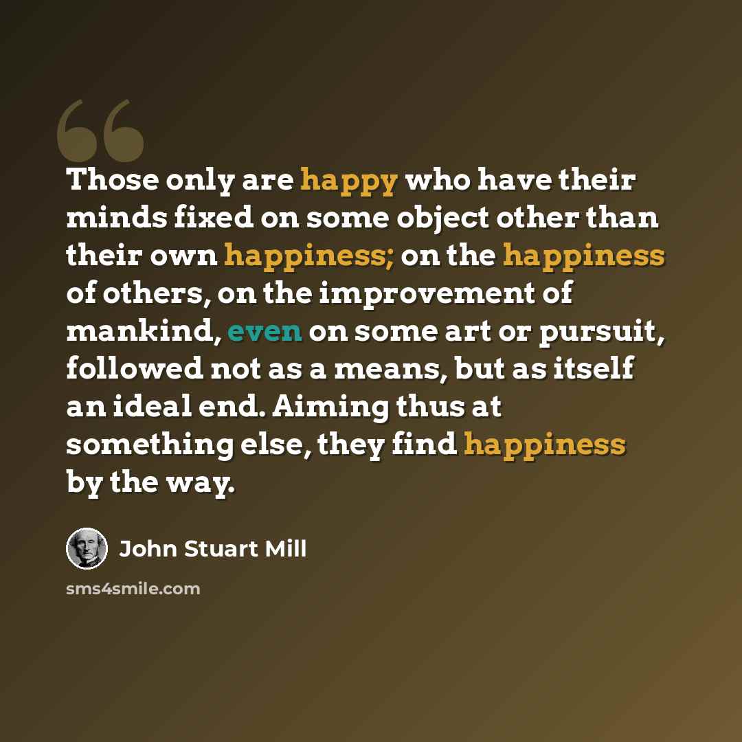“Those only are happy who have their minds fixed on some object other than their own happiness; on the happiness of others, on the improvement of mankind, even on some art or pursuit, followed not as a means, but as itself an ideal end. Aiming thus at something else, they find happiness by the way.” quote by John Stuart Mill