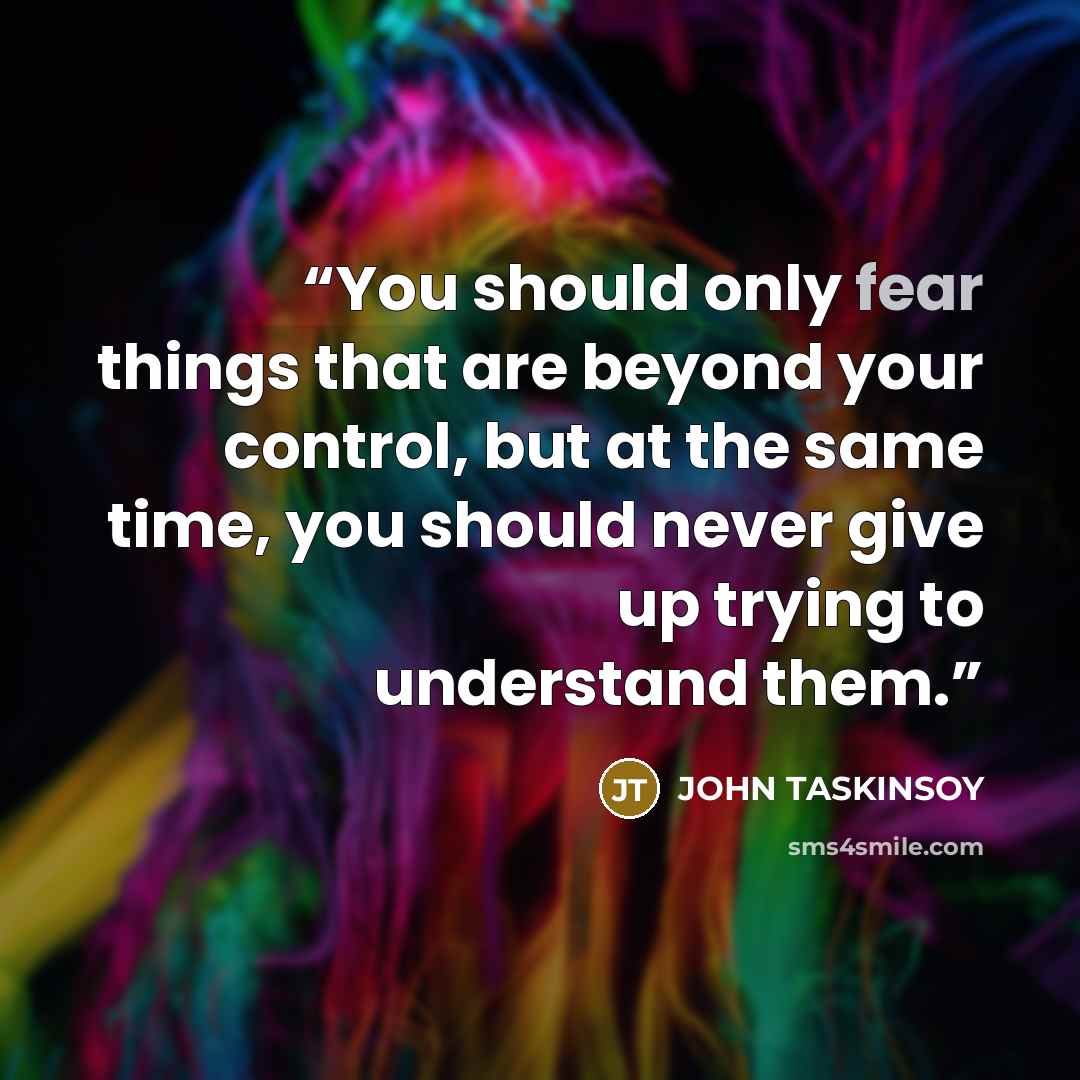 “You should only fear things that are beyond your control, but at the same time, you should never give up trying to understand them.” quote by John Taskinsoy