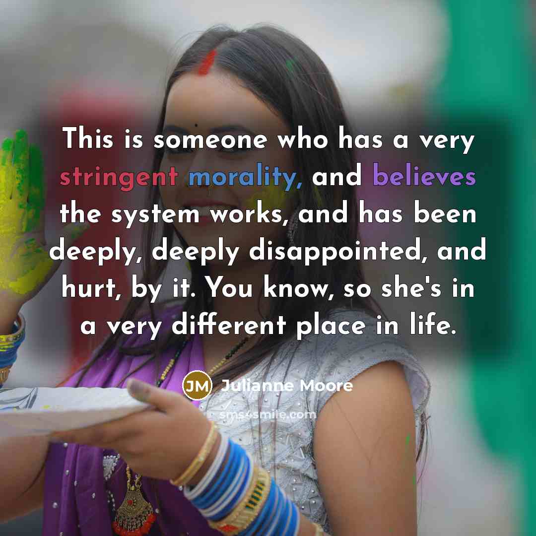 “This is someone who has a very stringent morality, and believes the system works, and has been deeply, deeply disappointed, and hurt, by it. You know, so she's in a very different place in life.” quote by Julianne Moore