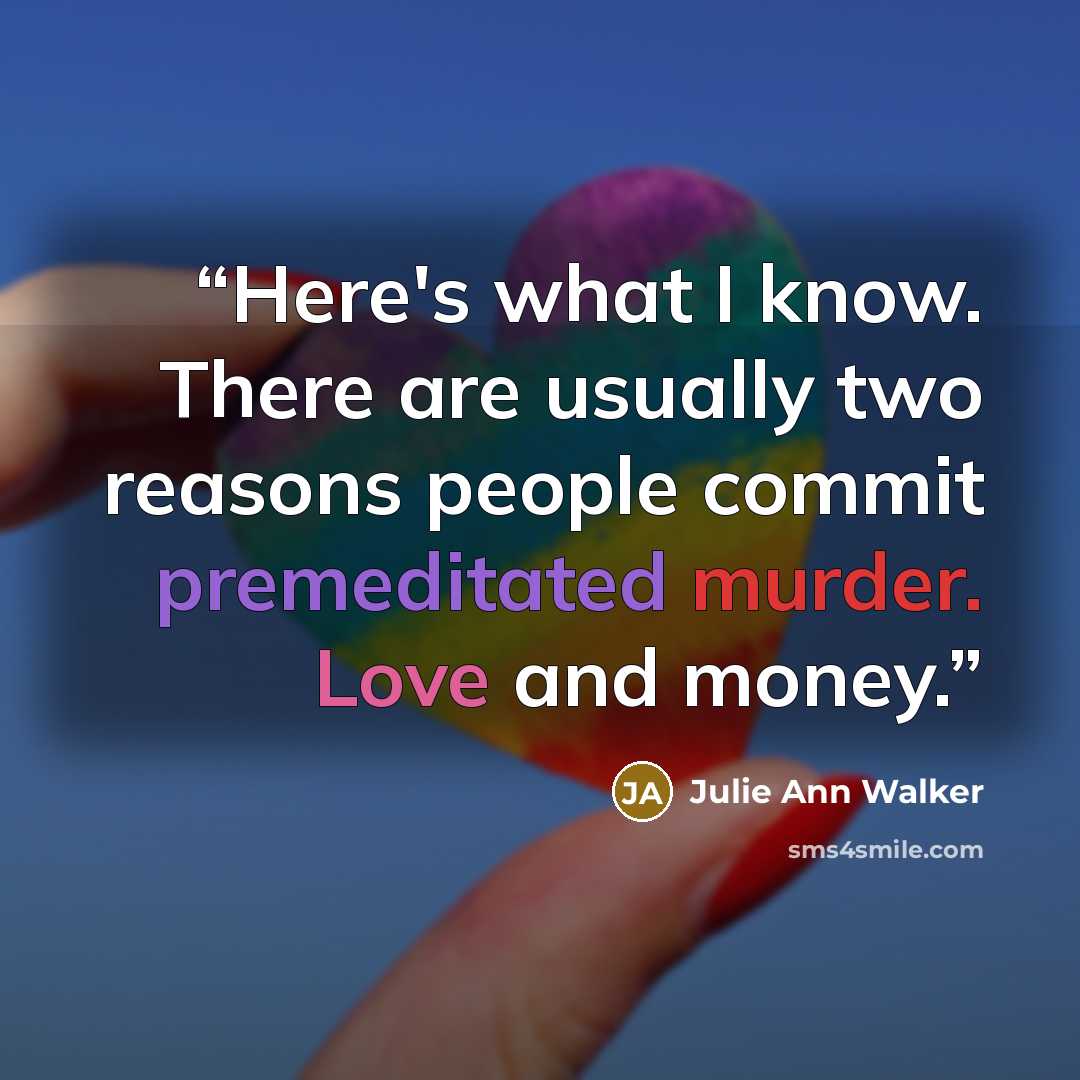 “Here's what I know. There are usually two reasons people commit premeditated murder. Love and money.” quote by Julie Ann Walker