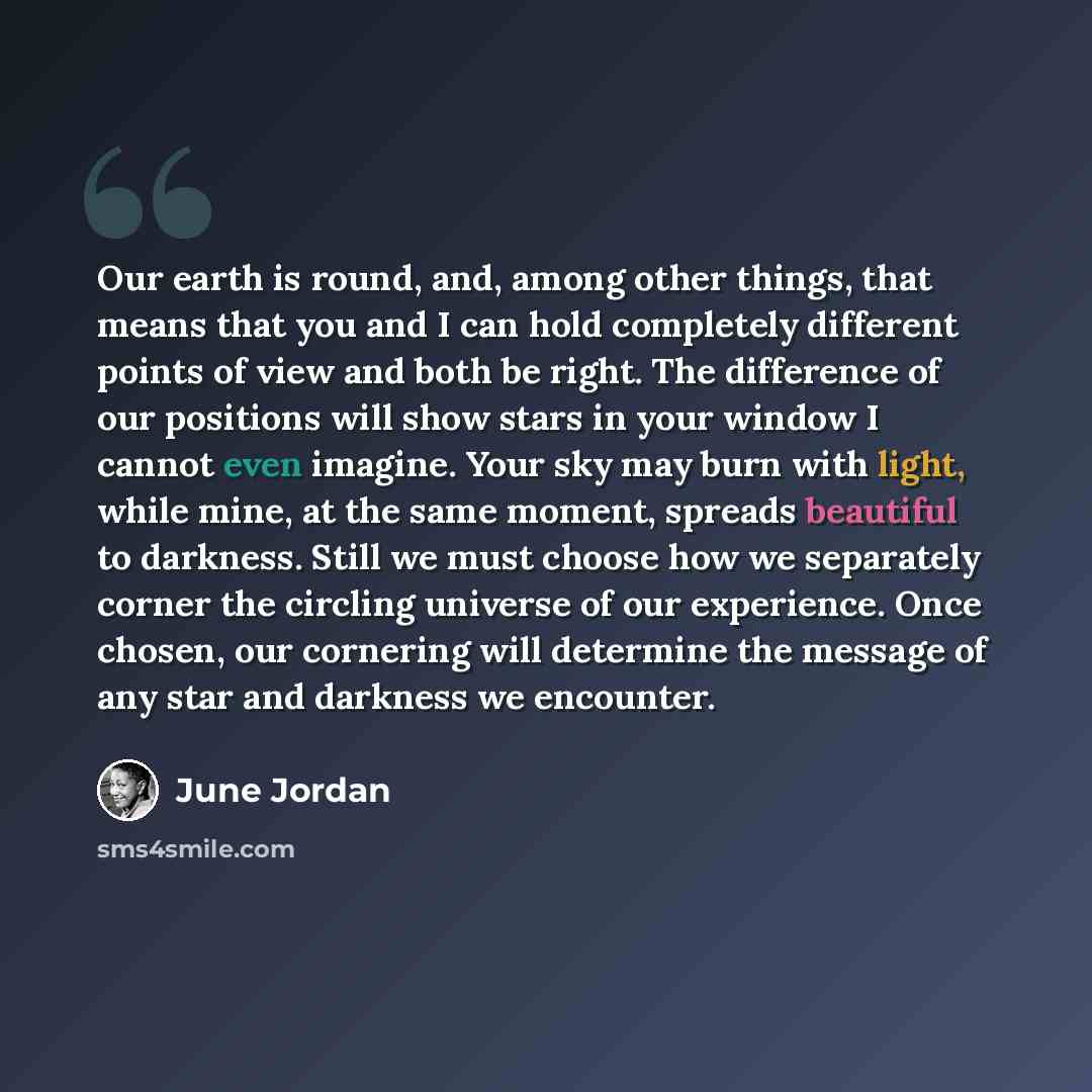 “Our earth is round, and, among other things, that means that you and I can hold completely different points of view and both be right. The difference of our positions will show stars in your window I cannot even imagine. Your sky may burn with light, while mine, at the same moment, spreads…” quote by June Jordan