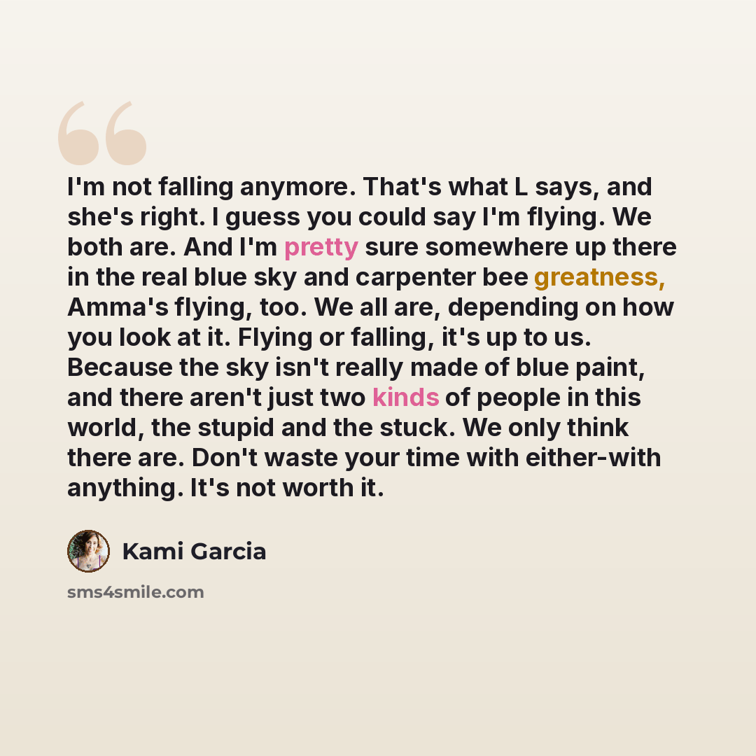 “I'm not falling anymore. That's what L says, and she's right. I guess you could say I'm flying. We both are. And I'm pretty sure somewhere up there in the real blue sky and carpenter bee greatness, Amma's flying, too. We all are, depending on how you look at it. Flying or falling, it's up to us…” quote by Kami Garcia