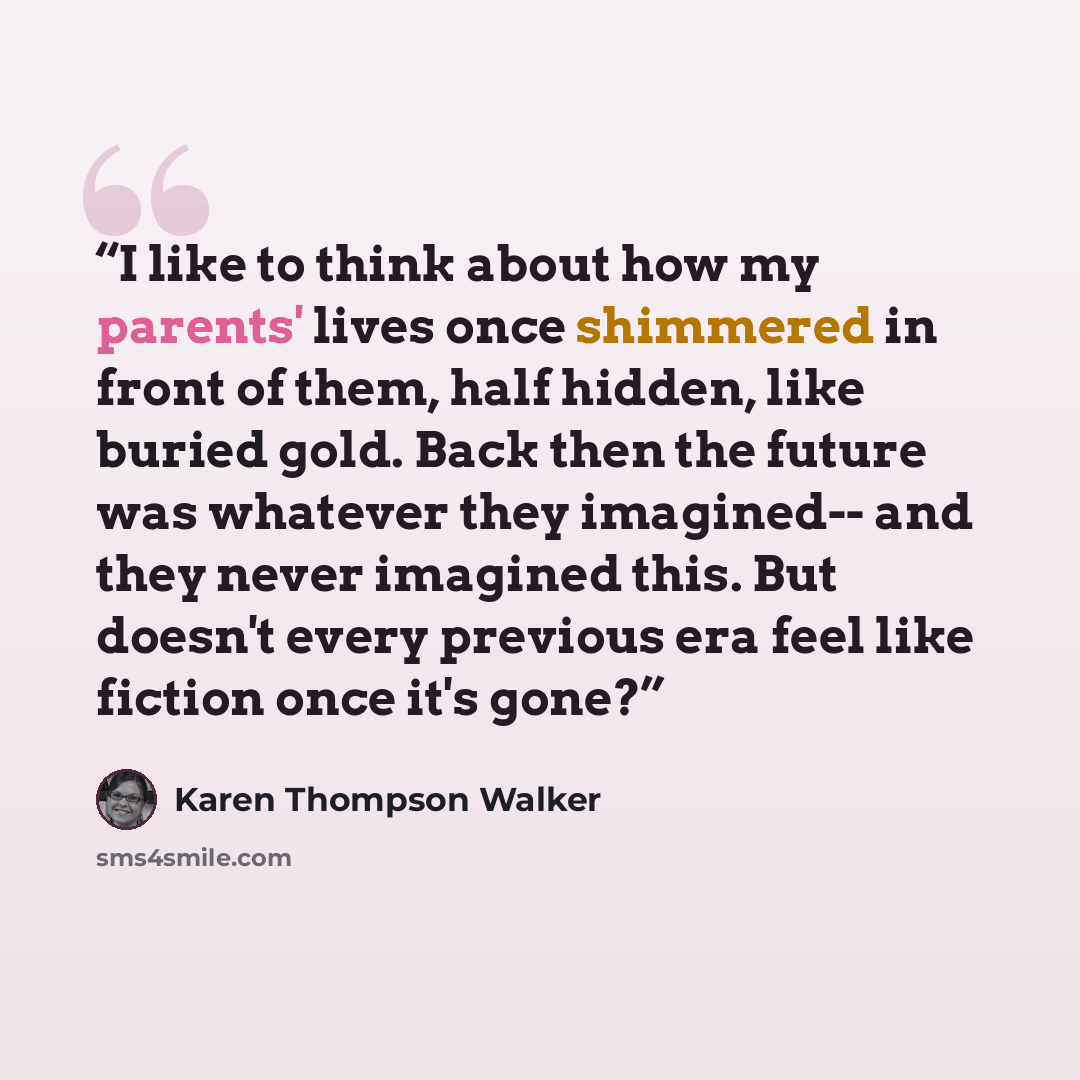 “I like to think about how my parents' lives once shimmered in front of them, half hidden, like buried gold. Back then the future was whatever they imagined-- and they never imagined this. But doesn't every previous era feel like fiction once it's gone?” quote by Karen Thompson Walker
