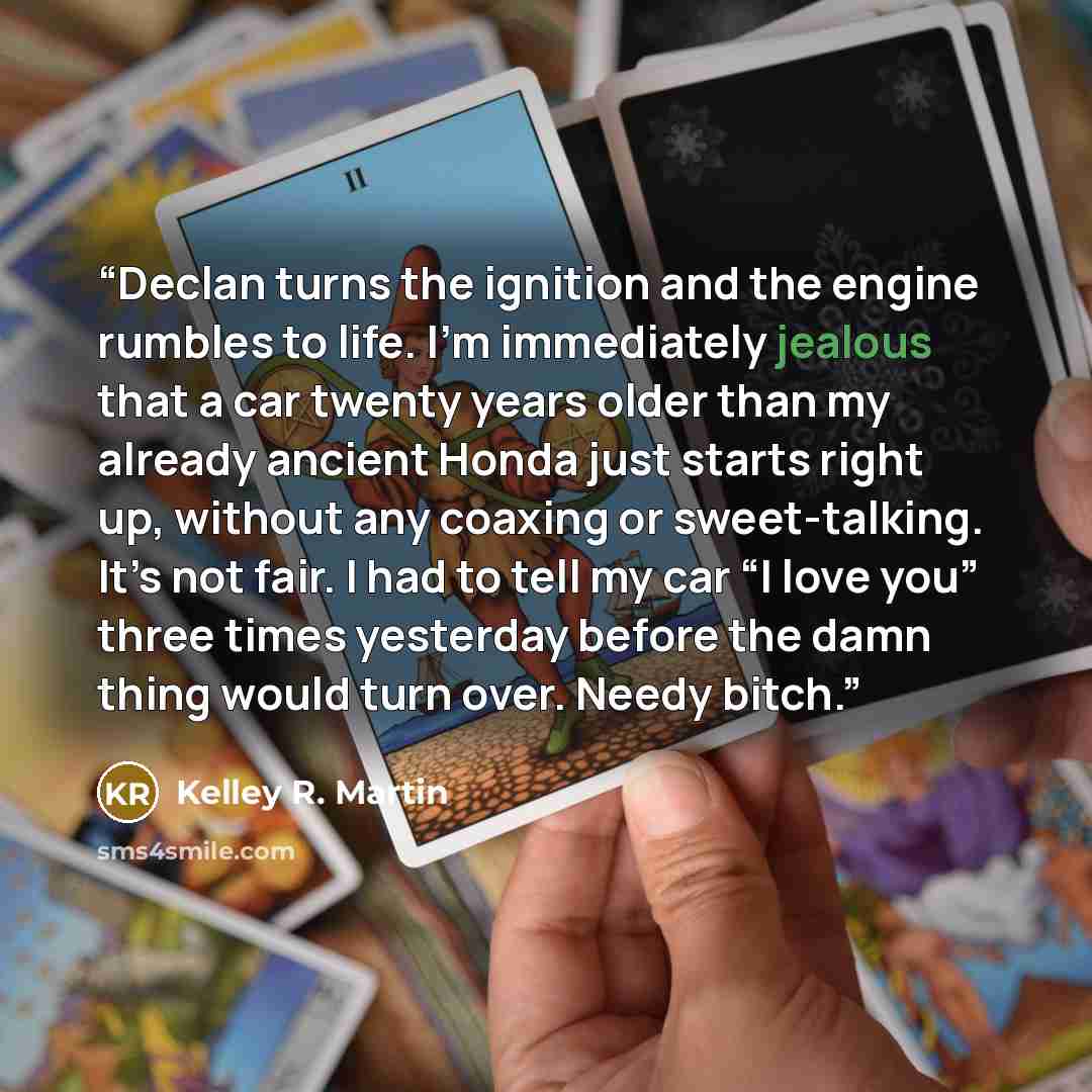 “Declan turns the ignition and the engine rumbles to life. I’m immediately jealous that a car twenty years older than my already ancient Honda just starts right up, without any coaxing or sweet-talking. It’s not fair. I had to tell my car “I love you” three times yesterday before the damn thing…” quote by Kelley R. Martin