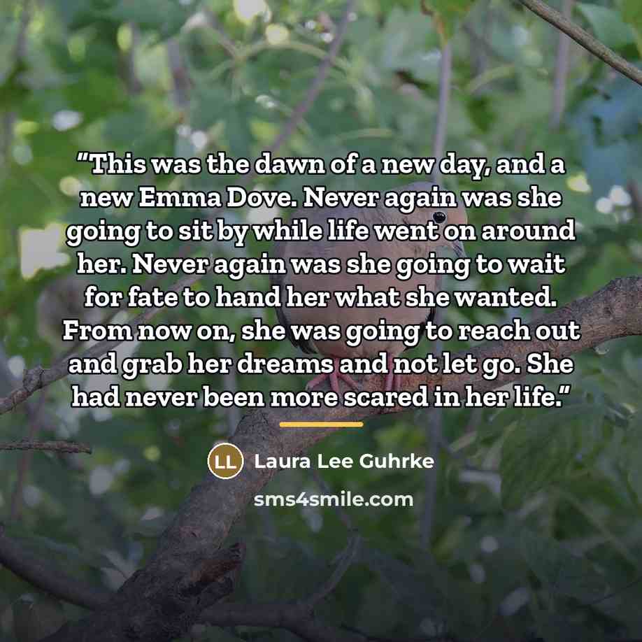 “This was the dawn of a new day, and a new Emma Dove. Never again was she going to sit by while life went on around her. Never again was she going to wait for fate to hand her what she wanted. From now on, she was going to reach out and grab her dreams and not let go. She had never been more scared…” quote by Laura Lee Guhrke