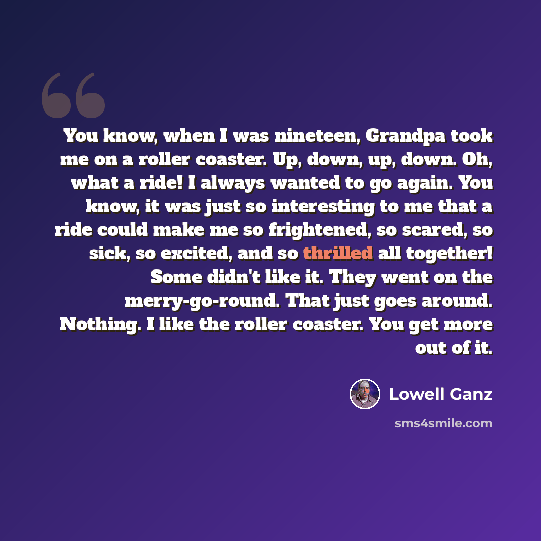 “You know, when I was nineteen, Grandpa took me on a roller coaster. Up, down, up, down. Oh, what a ride! I always wanted to go again. You know, it was just so interesting to me that a ride could make me so frightened, so scared, so sick, so excited, and so thrilled all together! Some didn't like…” quote by Lowell Ganz