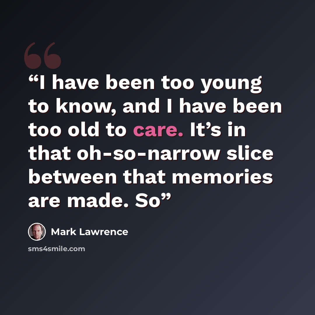 “I have been too young to know, and I have been too old to care. It’s in that oh-so-narrow slice between that memories are made. So” quote by Mark Lawrence