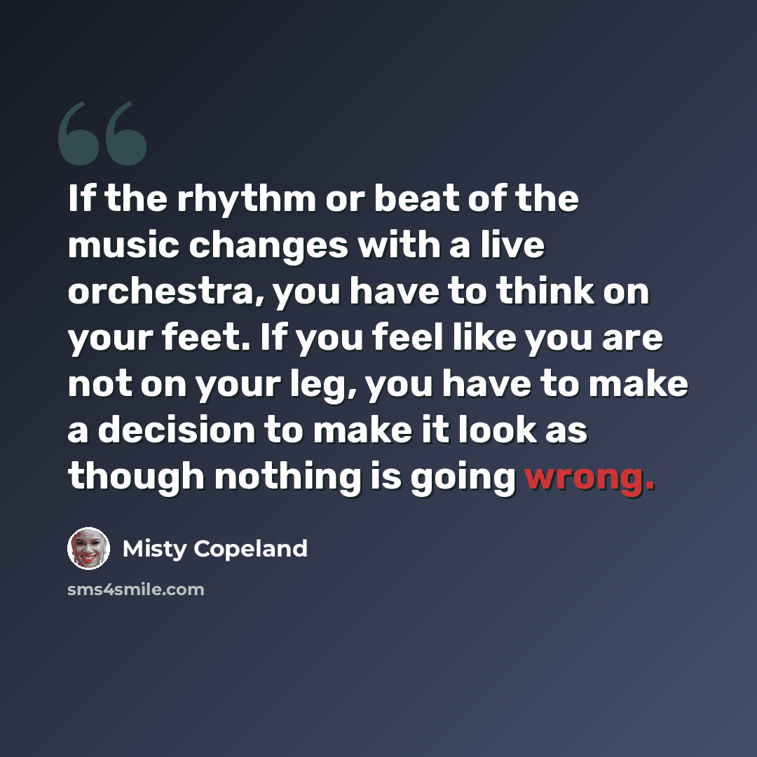 “If the rhythm or beat of the music changes with a live orchestra, you have to think on your feet. If you feel like you are not on your leg, you have to make a decision to make it look as though nothing is going wrong.” quote by Misty Copeland
