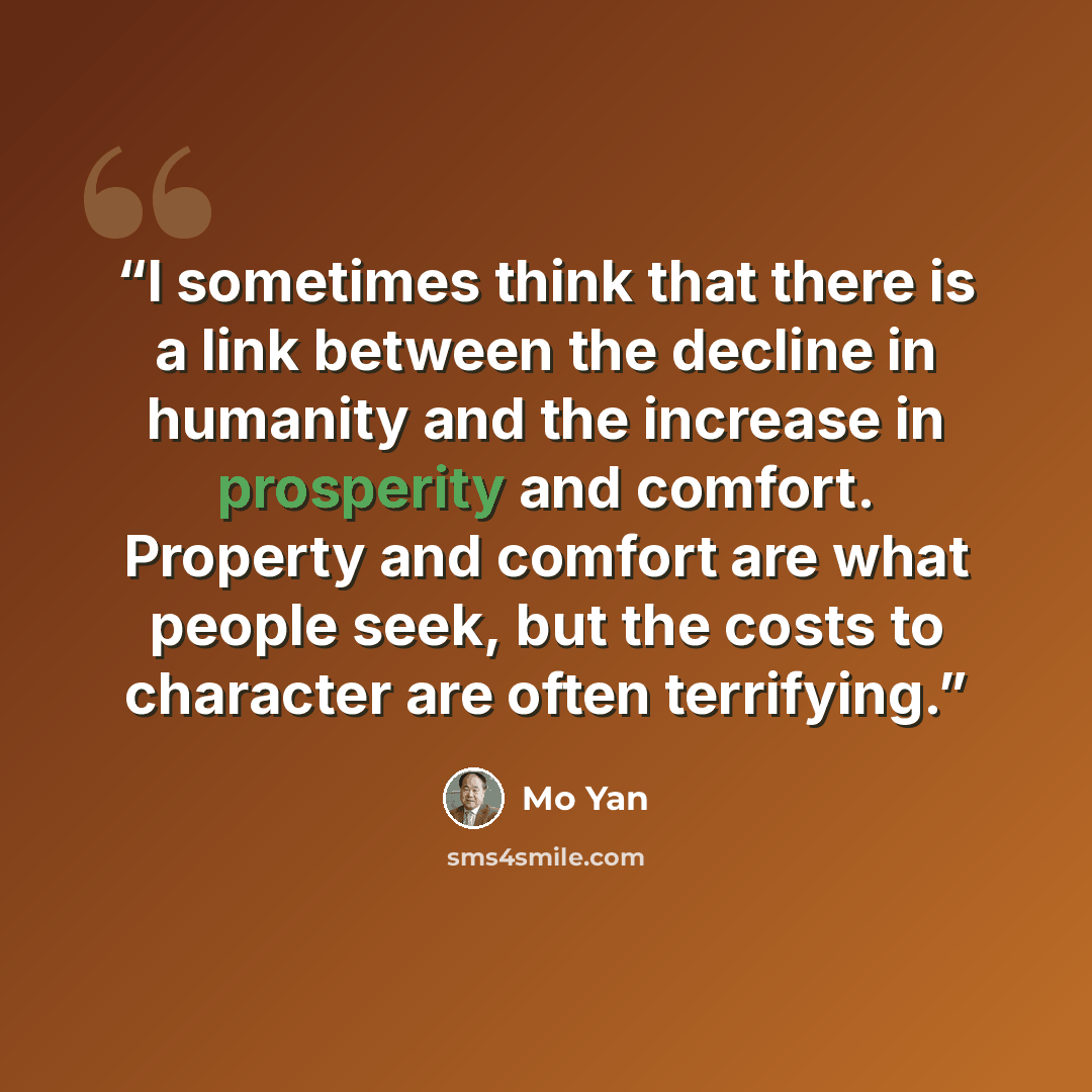“I sometimes think that there is a link between the decline in humanity and the increase in prosperity and comfort. Property and comfort are what people seek, but the costs to character are often terrifying.” quote by Mo Yan
