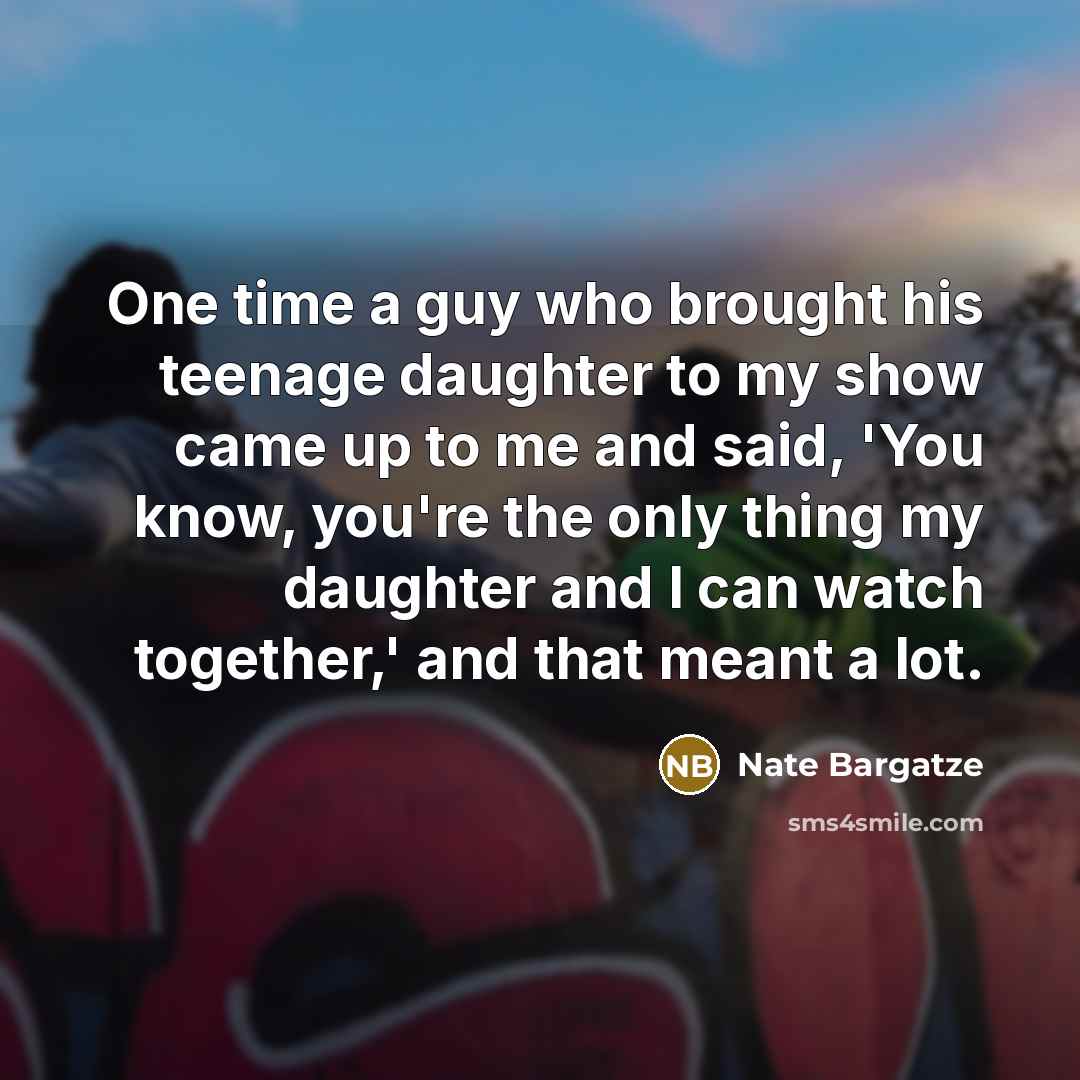 “One time a guy who brought his teenage daughter to my show came up to me and said, 'You know, you're the only thing my daughter and I can watch together,' and that meant a lot.” quote by Nate Bargatze