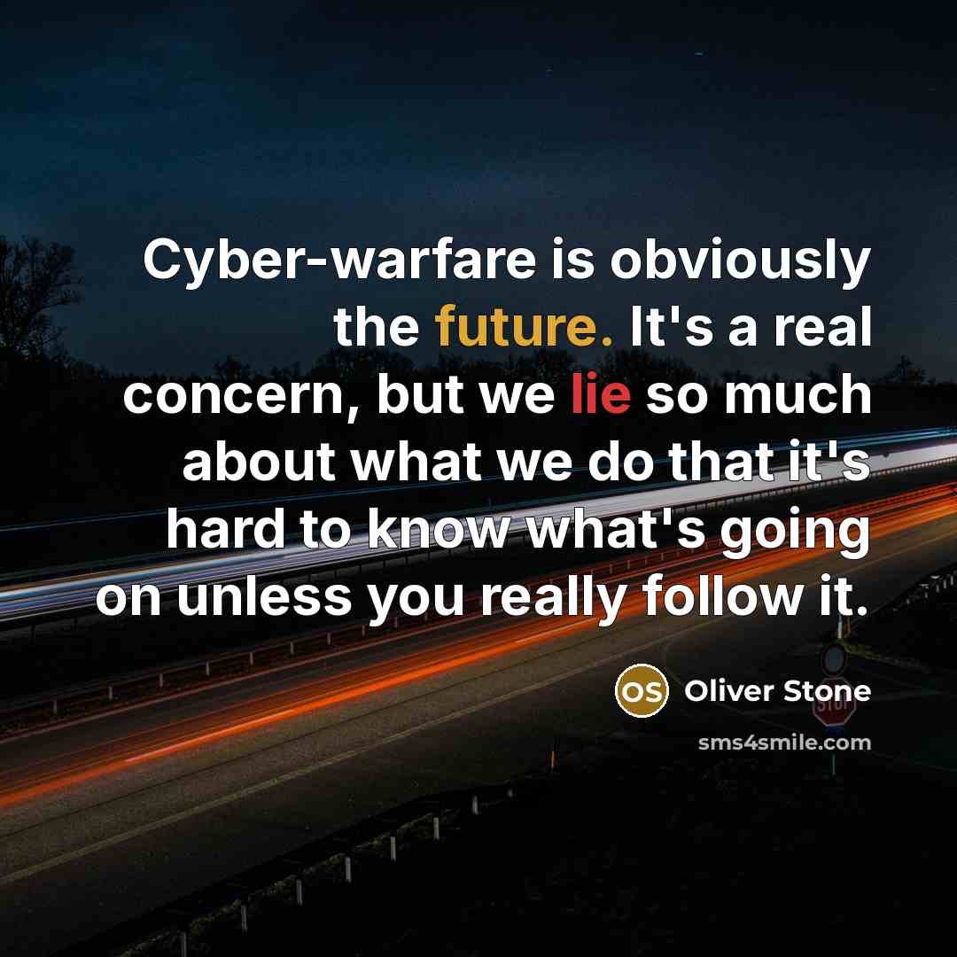 “Сyber-warfare is obviously the future. It's a real concern, but we lie so much about what we do that it's hard to know what's going on unless you really follow it.” quote by Oliver Stone