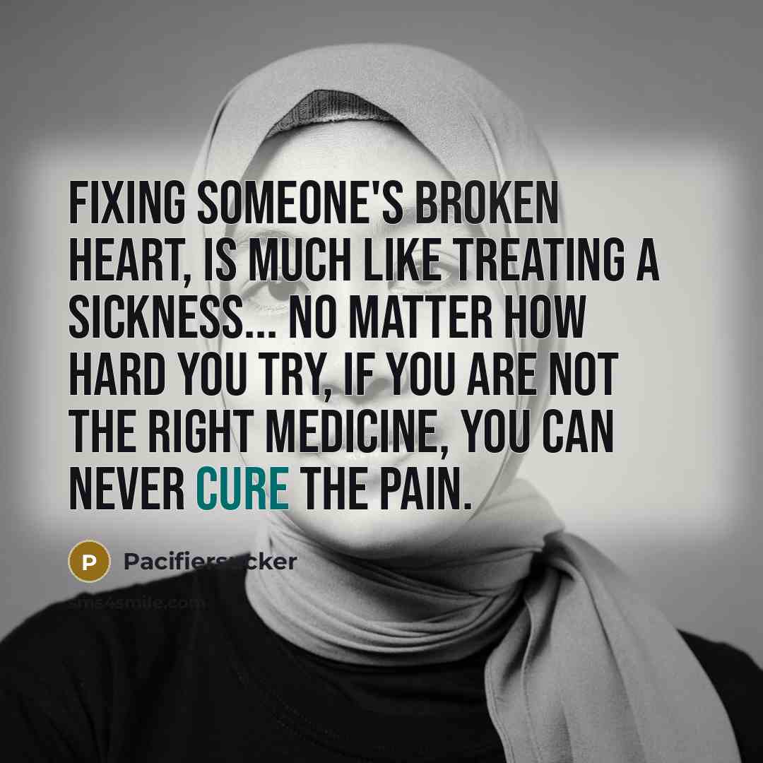 “Fixing Someone's Broken Heart, Is much Like Treating A Sickness... No Matter How Hard You Try, If You Are Not The Right Medicine, You Can Never Cure The Pain.” quote by Pacifiersucker