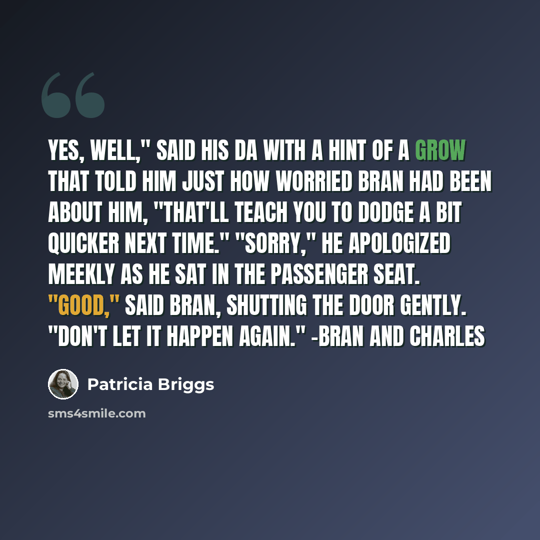 “Yes, well," said his da with a hint of a grow that told him just how worried Bran had been about him, "that'll teach you to dodge a bit quicker next time." "Sorry," he apologized meekly as he sat in the passenger seat. "Good," said Bran, shutting the door gently. "Don't let it happen again." -Bran…” quote by Patricia Briggs