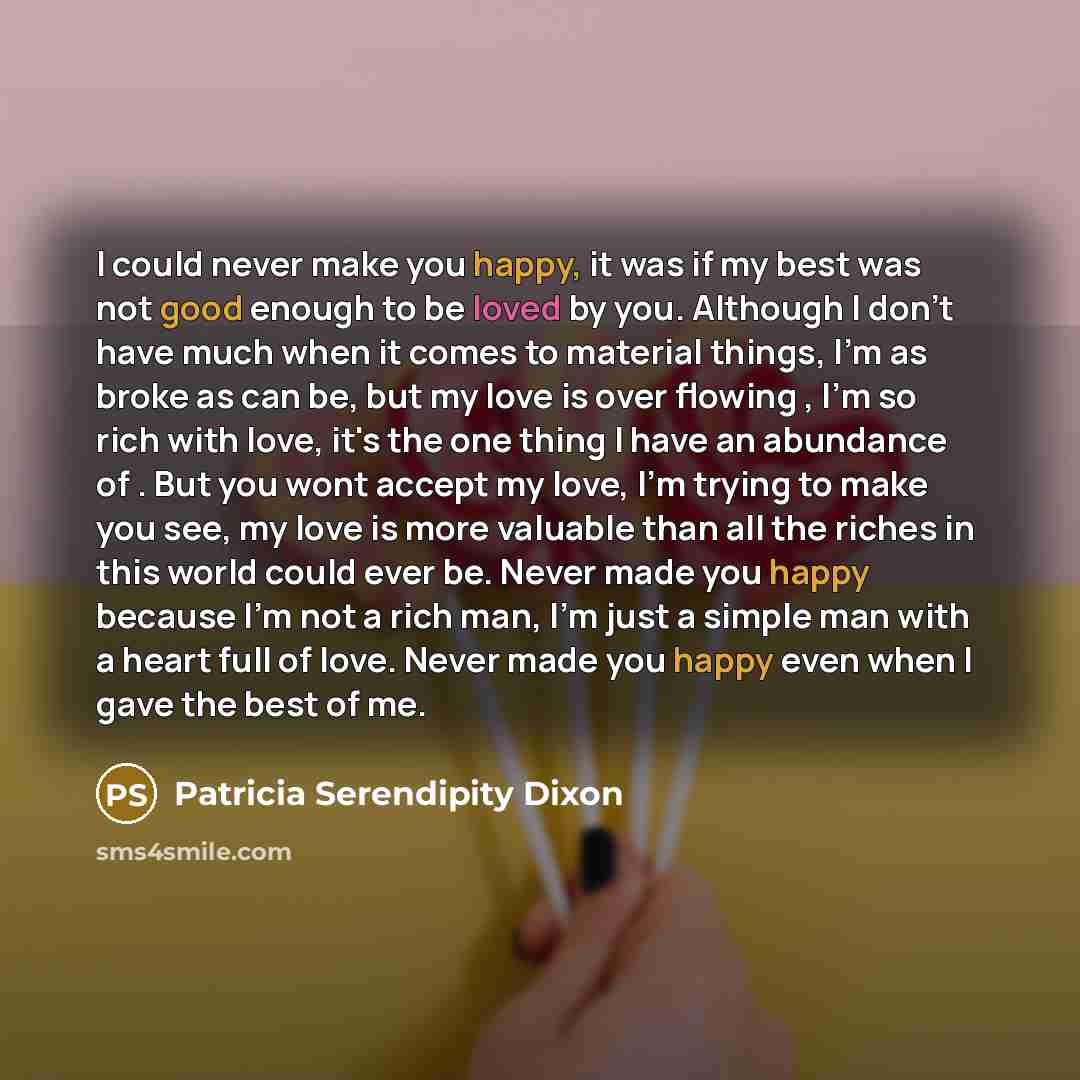 “I could never make you happy, it was if my best was not good enough to be loved by you. Although I don't have much when it comes to material things, I'm as broke as can be, but my love is over flowing , I'm so rich with love, it's the one thing I have an abundance of . But you wont accept my love…” quote by Patricia Serendipity Dixon