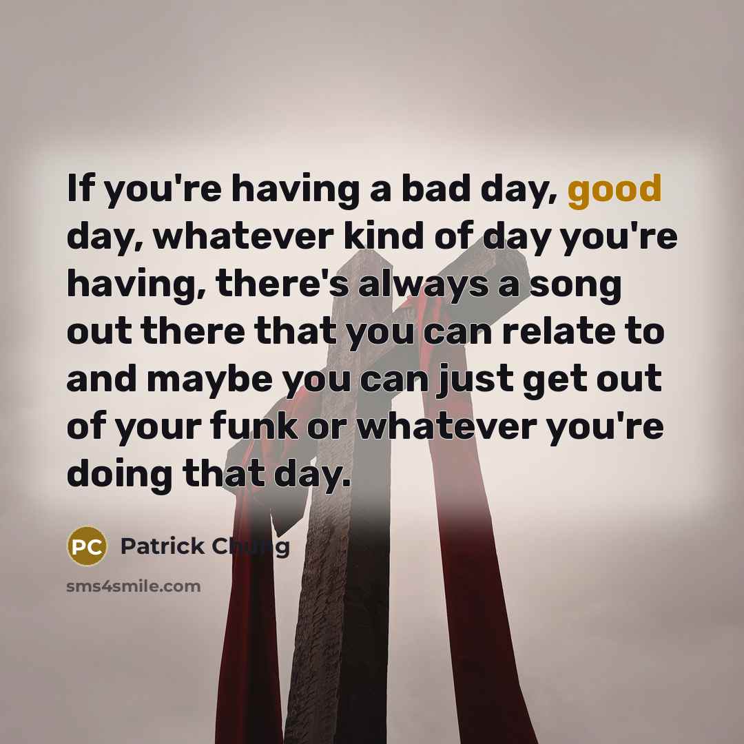 “If you're having a bad day, good day, whatever kind of day you're having, there's always a song out there that you can relate to and maybe you can just get out of your funk or whatever you're doing that day.” quote by Patrick Chung