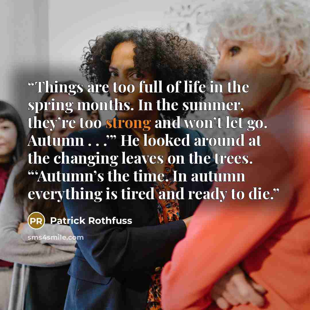 “Things are too full of life in the spring months. In the summer, they’re too strong and won’t let go. Autumn . . .’” He looked around at the changing leaves on the trees. “‘Autumn’s the time. In autumn everything is tired and ready to die.” quote by Patrick Rothfuss