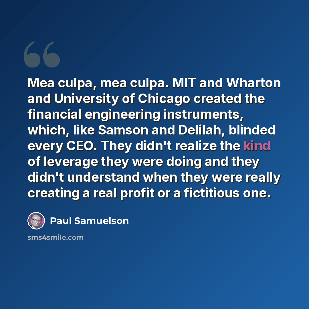“Mea culpa, mea culpa. MIT and Wharton and University of Chicago created the financial engineering instruments, which, like Samson and Delilah, blinded every CEO. They didn't realize the kind of leverage they were doing and they didn't understand when they were really creating a real profit or a…” quote by Paul Samuelson