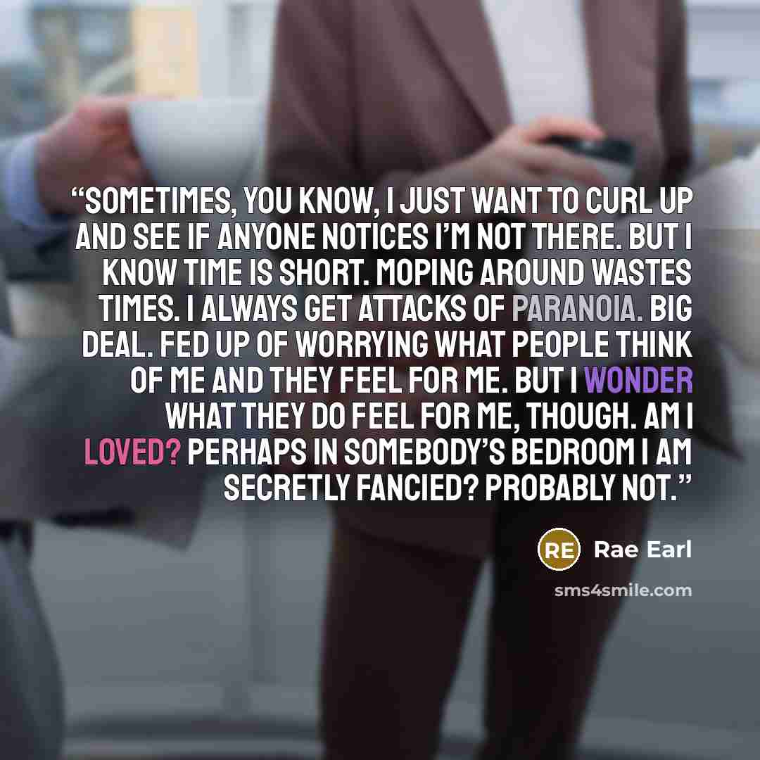 “Sometimes, you know, I just want to curl up and see if anyone notices I’m not there. But I know time is short. Moping around wastes times. I always get attacks of paranoia. Big deal. Fed up of worrying what people think of me and they feel for me. But I wonder what they do feel for me, though. Am…” quote by Rae Earl