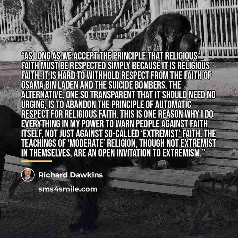 “As long as we accept the principle that religious faith must be respected simply because it is religious faith, it is hard to withhold respect from the faith of Osama bin Laden and the suicide bombers. The alternative, one so transparent that it should need no urging, is to abandon the principle…” quote by Richard Dawkins