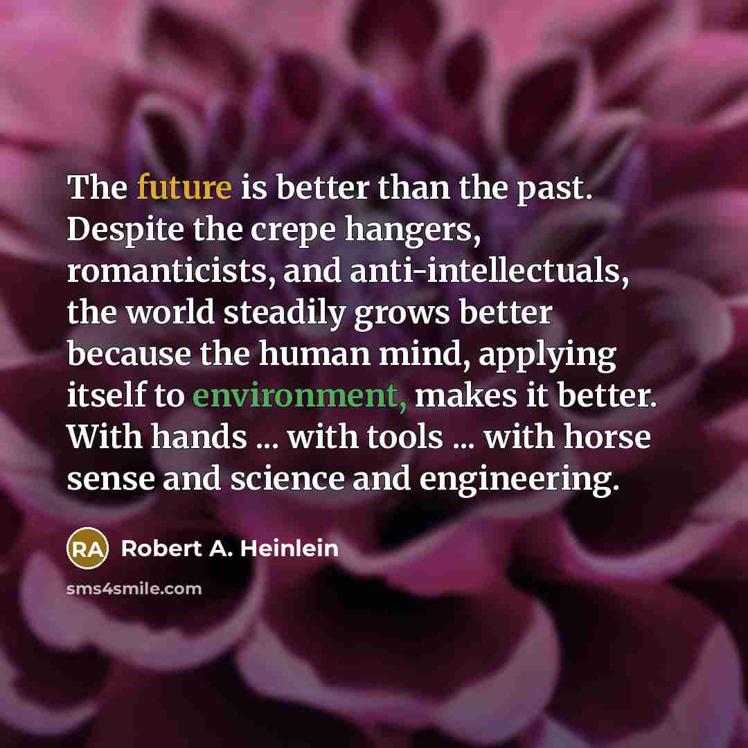 “The future is better than the past. Despite the crepe hangers, romanticists, and anti-intellectuals, the world steadily grows better because the human mind, applying itself to environment, makes it better. With hands ... with tools ... with horse sense and science and engineering.” quote by Robert A. Heinlein