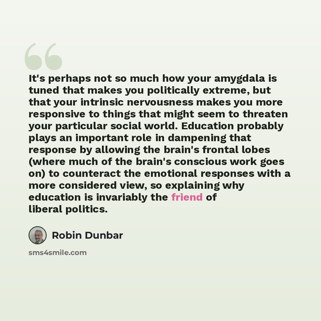 “It's perhaps not so much how your amygdala is tuned that makes you politically extreme, but that your intrinsic nervousness makes you more responsive to things that might seem to threaten your particular social world. Education probably plays an important role in dampening that response by…” quote by Robin Dunbar